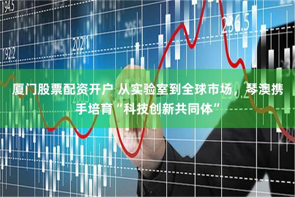 厦门股票配资开户 从实验室到全球市场，琴澳携手培育“科技创新共同体”