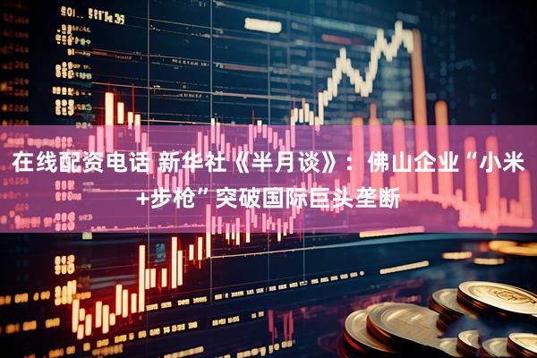在线配资电话 新华社《半月谈》：佛山企业“小米+步枪”突破国际巨头垄断