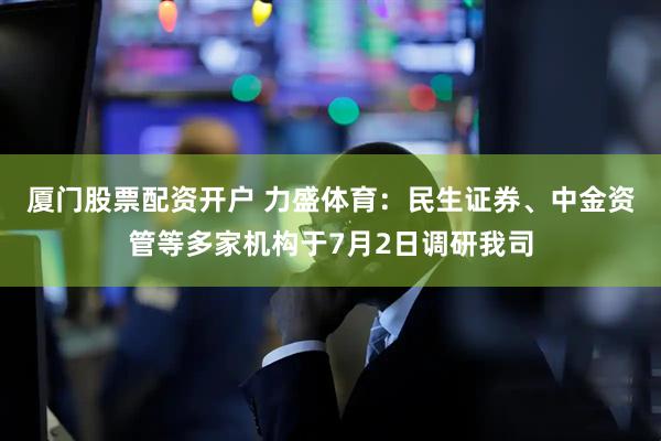 厦门股票配资开户 力盛体育：民生证券、中金资管等多家机构于7月2日调研我司