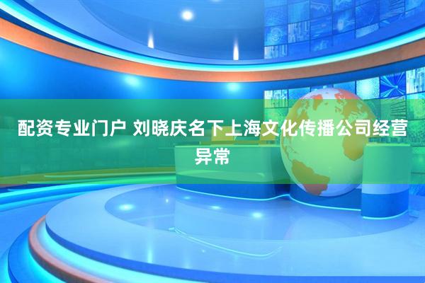 配资专业门户 刘晓庆名下上海文化传播公司经营异常