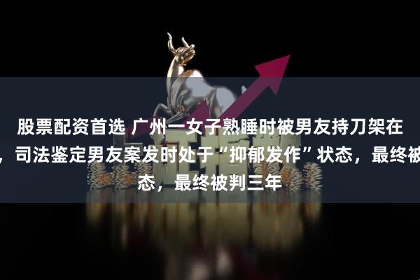 股票配资首选 广州一女子熟睡时被男友持刀架在脖子上，司法鉴定男友案发时处于“抑郁发作”状态，最终被判三年