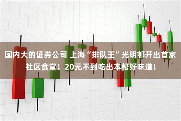国内大的证券公司 上海“排队王”光明邨开出首家社区食堂！20元不到吃出本帮好味道！