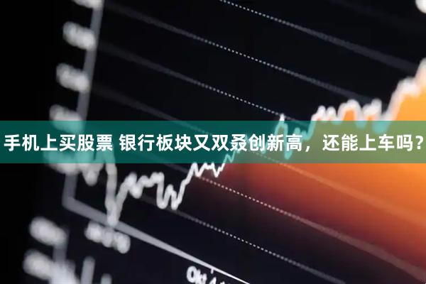 手机上买股票 银行板块又双叒创新高，还能上车吗？