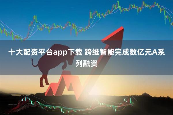 十大配资平台app下载 跨维智能完成数亿元A系列融资