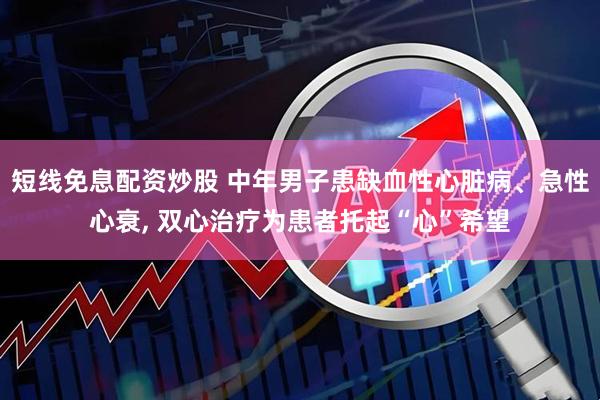 短线免息配资炒股 中年男子患缺血性心脏病、急性心衰, 双心治疗为患者托起“心”希望