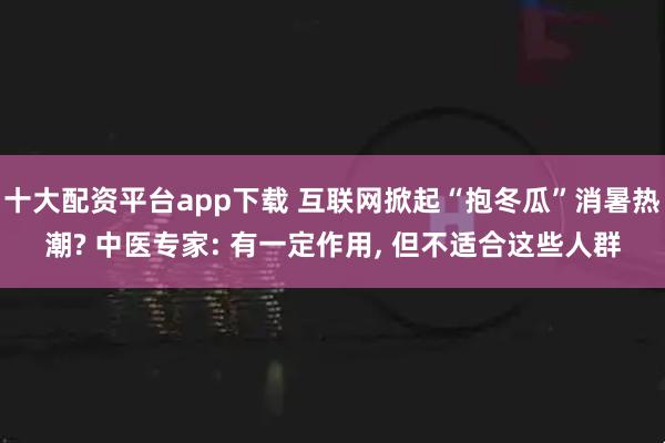 十大配资平台app下载 互联网掀起“抱冬瓜”消暑热潮? 中医专家: 有一定作用, 但不适合这些人群