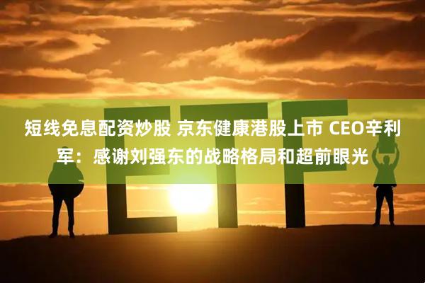 短线免息配资炒股 京东健康港股上市 CEO辛利军：感谢刘强东的战略格局和超前眼光