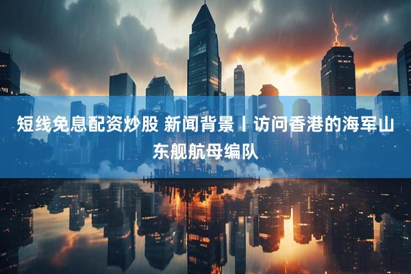 短线免息配资炒股 新闻背景丨访问香港的海军山东舰航母编队