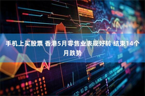 手机上买股票 香港5月零售业表现好转 结束14个月跌势