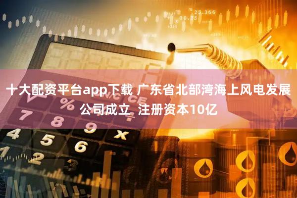 十大配资平台app下载 广东省北部湾海上风电发展公司成立  注册资本10亿