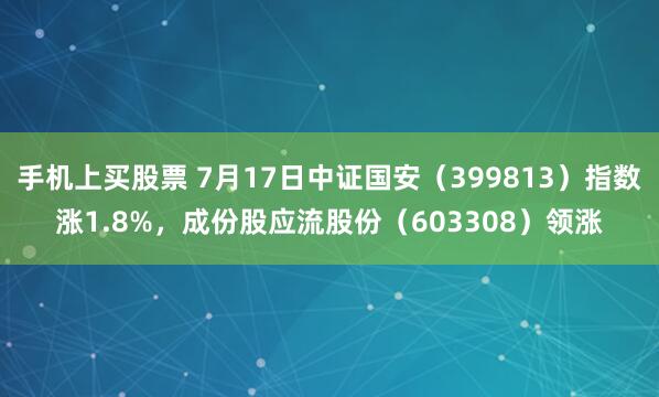 手机上买股票 7月17日中证国安（399813）指数涨1.8%，成份股应流股份（603308）领涨