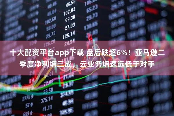 十大配资平台app下载 盘后跌超6%！亚马逊二季度净利增三成，云业务增速远低于对手