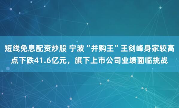 短线免息配资炒股 宁波“并购王”王剑峰身家较高点下跌41.6亿元，旗下上市公司业绩面临挑战