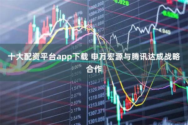十大配资平台app下载 申万宏源与腾讯达成战略合作