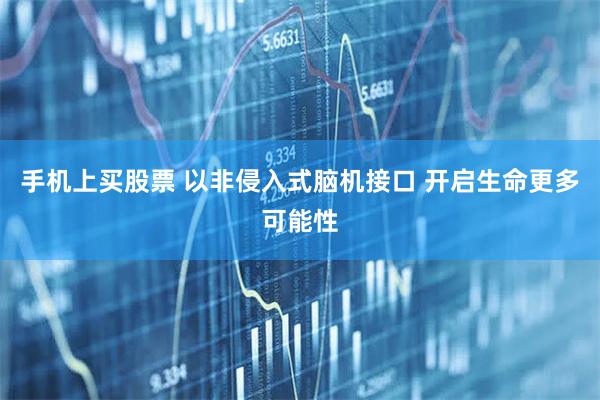 手机上买股票 以非侵入式脑机接口 开启生命更多可能性