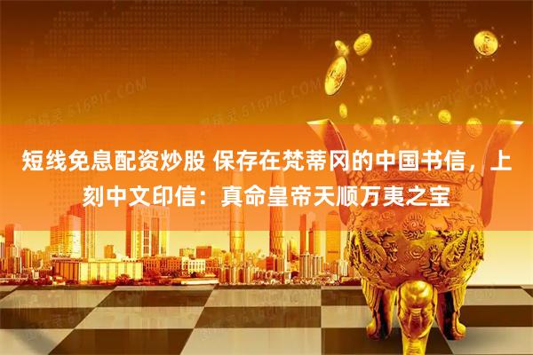 短线免息配资炒股 保存在梵蒂冈的中国书信，上刻中文印信：真命皇帝天顺万夷之宝