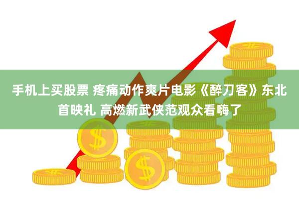 手机上买股票 疼痛动作爽片电影《醉刀客》东北首映礼 高燃新武侠范观众看嗨了