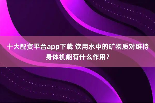 十大配资平台app下载 饮用水中的矿物质对维持身体机能有什么作用？