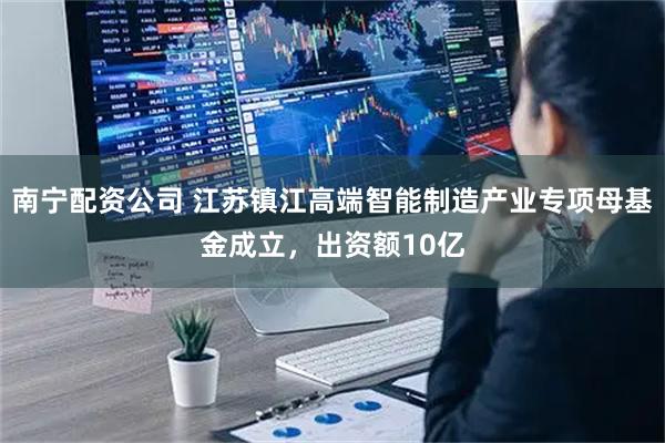 南宁配资公司 江苏镇江高端智能制造产业专项母基金成立，出资额10亿