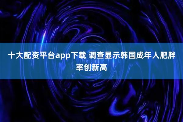 十大配资平台app下载 调查显示韩国成年人肥胖率创新高