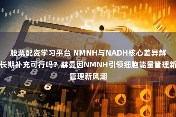股票配资学习平台 NMNH与NADH核心差异解析，长期补充可行吗？赫曼因NMNH引领细胞能量管理新风潮