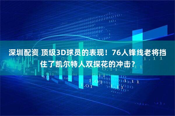 深圳配资 顶级3D球员的表现！76人锋线老将挡住了凯尔特人双探花的冲击？