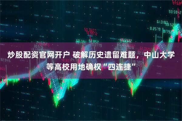 炒股配资官网开户 破解历史遗留难题，中山大学等高校用地确权“四连捷”