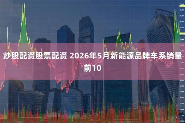 炒股配资股票配资 2026年5月新能源品牌车系销量前10