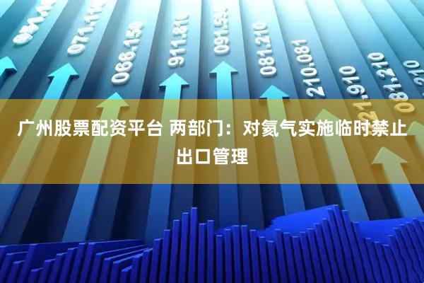 广州股票配资平台 两部门：对氦气实施临时禁止出口管理