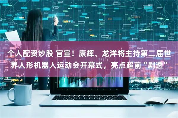个人配资炒股 官宣！康辉、龙洋将主持第二届世界人形机器人运动会开幕式，亮点超前“剧透”