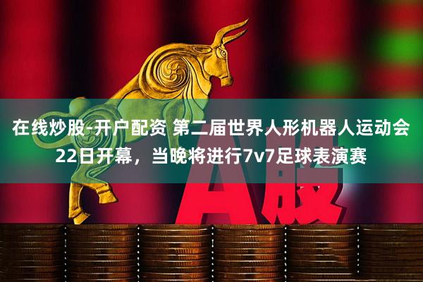 在线炒股-开户配资 第二届世界人形机器人运动会22日开幕，当晚将进行7v7足球表演赛