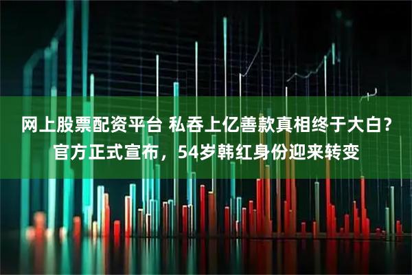 网上股票配资平台 私吞上亿善款真相终于大白？官方正式宣布，54岁韩红身份迎来转变