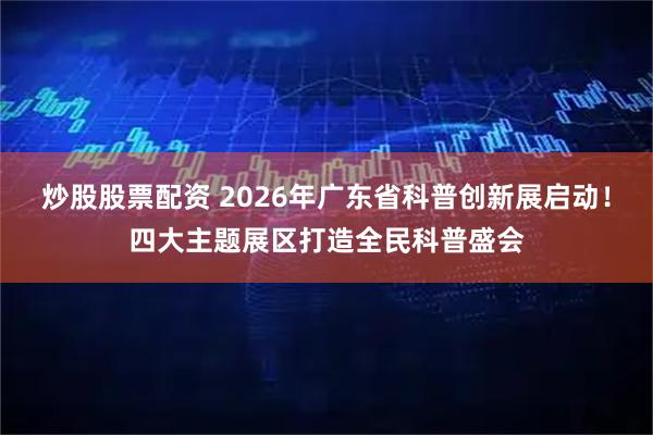炒股股票配资 2026年广东省科普创新展启动！四大主题展区打造全民科普盛会